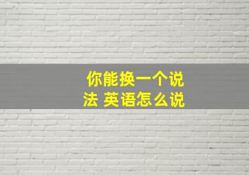 你能换一个说法 英语怎么说